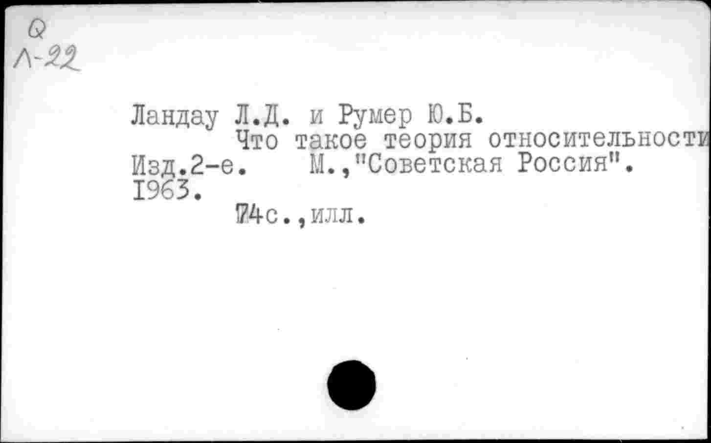 ﻿Ландау Л.Д. и Румер Ю.Б.
Что такое теория относительности Изд.2-е.	М.,"Советская Россия”.
1963.
74с. эилл.